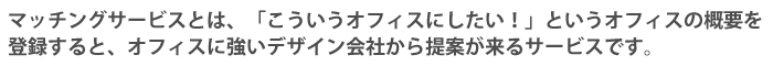 マッチングサービスとは、「こういうオフィスにしたい！」というオフィスの概要を登録すると、オフィスに強いデザイン会社から提案がくるサービスです。